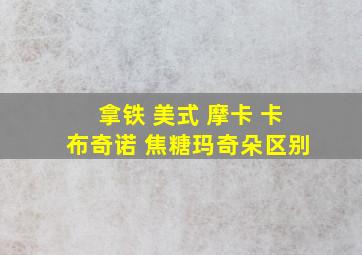 拿铁 美式 摩卡 卡布奇诺 焦糖玛奇朵区别